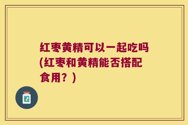 红枣黄精可以一起吃吗(红枣和黄精能否搭配食用?) 红枣黄精可以一起吃吗(红枣和黄精能否搭配食用?)