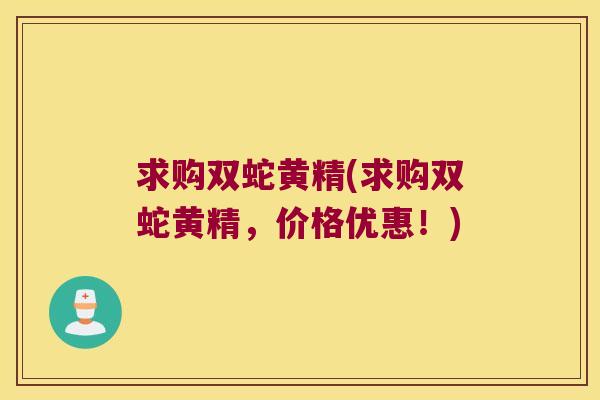 求购双蛇黄精(求购双蛇黄精,价格优惠!) 求购双蛇黄精(求购双蛇黄精,价格优惠!)