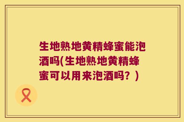 生地熟地黄精蜂蜜能泡酒吗(生地熟地黄精蜂蜜可以用来泡酒吗？)