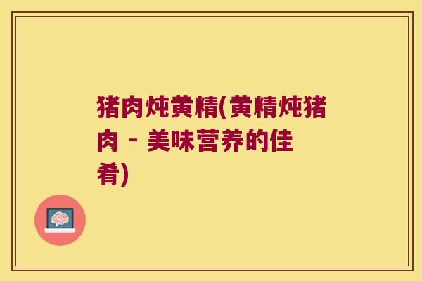 猪肉炖黄精(黄精炖猪肉 - 美味营养的佳肴) 猪肉炖黄精(黄精炖猪肉 - 美味营养的佳肴)