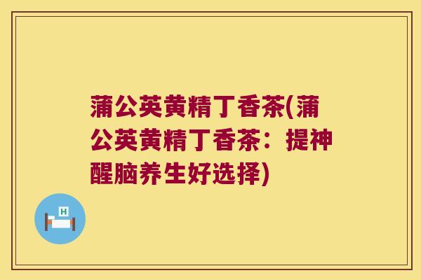 蒲公英黄精丁香茶(蒲公英黄精丁香茶：提神醒脑养生好选择)