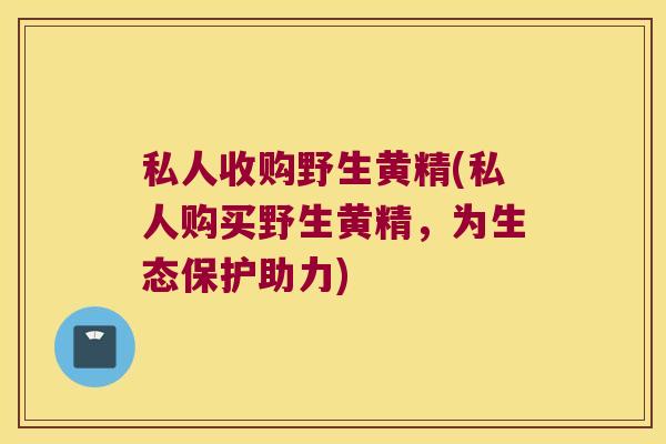 私人收购野生黄精(私人购买野生黄精，为生态保护助力)