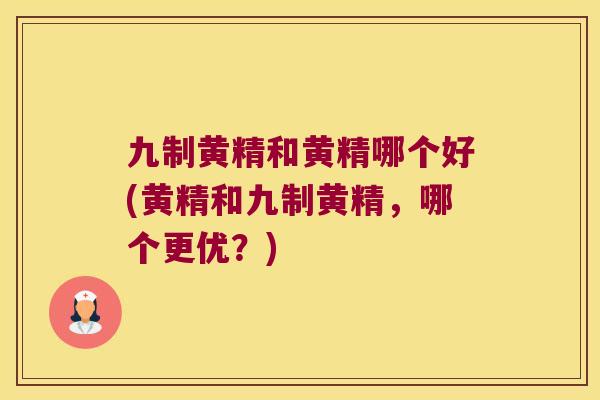 九制黄精和黄精哪个好(黄精和九制黄精，哪个更优？)