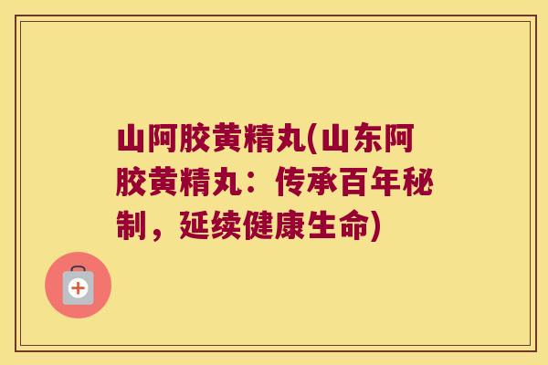 山阿胶黄精丸(山东阿胶黄精丸：传承百年秘制，延续健康生命)