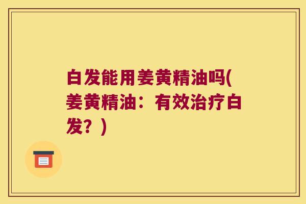 白发能用姜黄精油吗(姜黄精油：有效白发？)