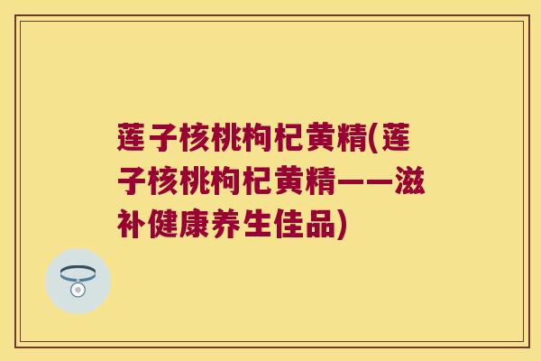莲子核桃枸杞黄精(莲子核桃枸杞黄精——滋补健康养生佳品) 莲子核桃枸杞黄精(莲子核桃枸杞黄精——滋补健康养生佳品)