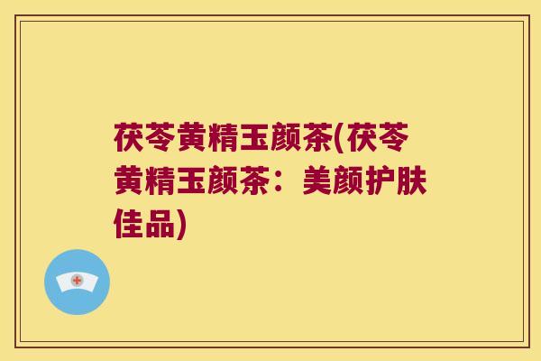 茯苓黄精玉颜茶(茯苓黄精玉颜茶：美颜护肤佳品)
