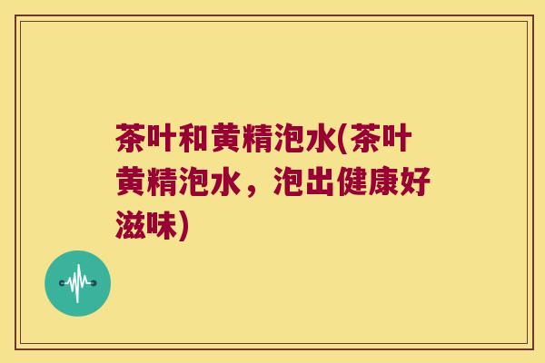 茶叶和黄精泡水(茶叶黄精泡水，泡出健康好滋味)