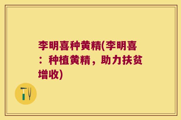 李明喜种黄精(李明喜：种植黄精，助力扶贫增收)
