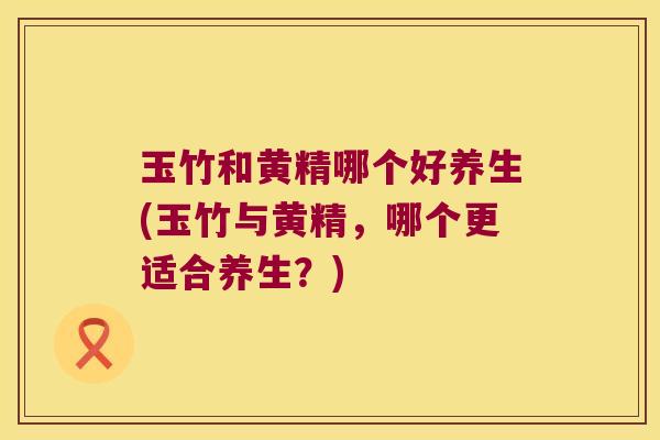 玉竹和黄精哪个好养生(玉竹与黄精,哪个更适合养生?) 玉竹和黄精哪个好养生(玉竹与黄精,哪个更适合养生?)