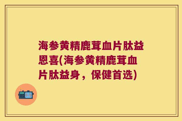 海参黄精鹿茸片肽益恩喜(海参黄精鹿茸片肽益身，保健首选)