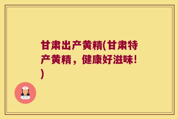 甘肃出产黄精(甘肃特产黄精,健康好滋味!) 甘肃出产黄精(甘肃特产黄精,健康好滋味!)