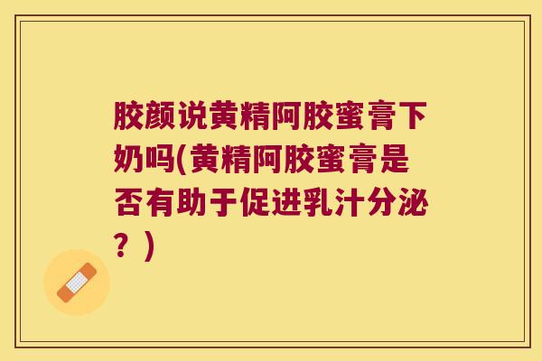 胶颜说黄精阿胶蜜膏下奶吗(黄精阿胶蜜膏是否有助于促进乳汁分泌？)