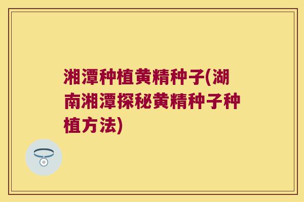 湘潭种植黄精种子(湖南湘潭探秘黄精种子种植方法) 湘潭种植黄精种子(湖南湘潭探秘黄精种子种植方法)