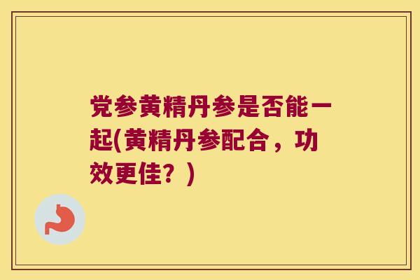 党参黄精丹参是否能一起(黄精丹参配合，功效更佳？)