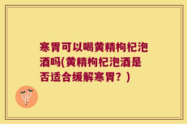 寒胃可以喝黄精枸杞泡酒吗(黄精枸杞泡酒是否适合缓解寒胃?) 寒胃可以喝黄精枸杞泡酒吗(黄精枸杞泡酒是否适合缓解寒胃?)