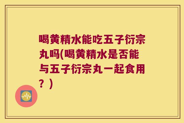 喝黄精水能吃五子衍宗丸吗(喝黄精水是否能与五子衍宗丸一起食用?) 喝黄精水能吃五子衍宗丸吗(喝黄精水是否能与五子衍宗丸一起食用?)