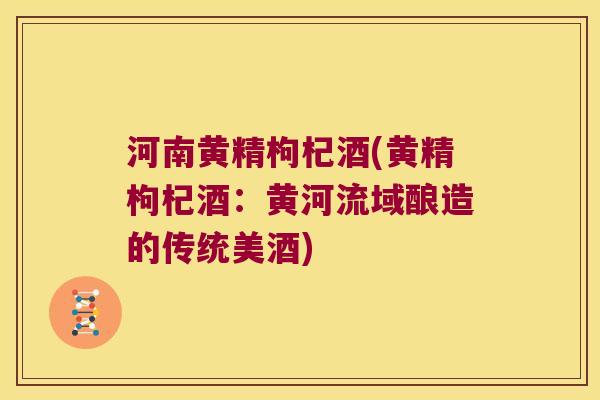河南黄精枸杞酒(黄精枸杞酒：黄河流域酿造的传统美酒)