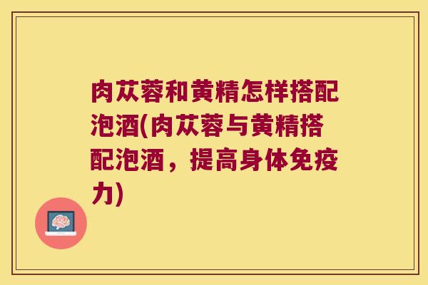 肉苁蓉和黄精怎样搭配泡酒(肉苁蓉与黄精搭配泡酒,提高身体力) 肉苁蓉和黄精怎样搭配泡酒(肉苁蓉与黄精搭配泡酒,提高身体力)