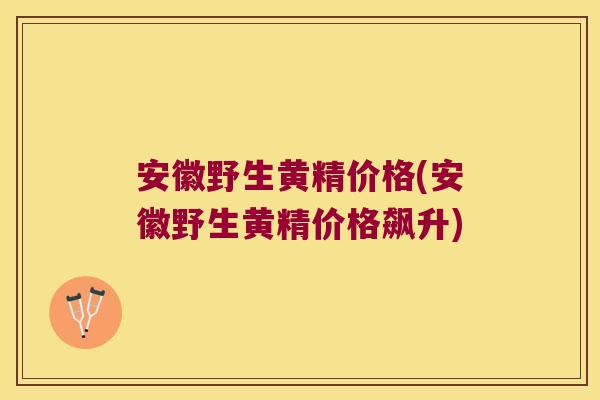 安徽野生黄精价格(安徽野生黄精价格飙升)