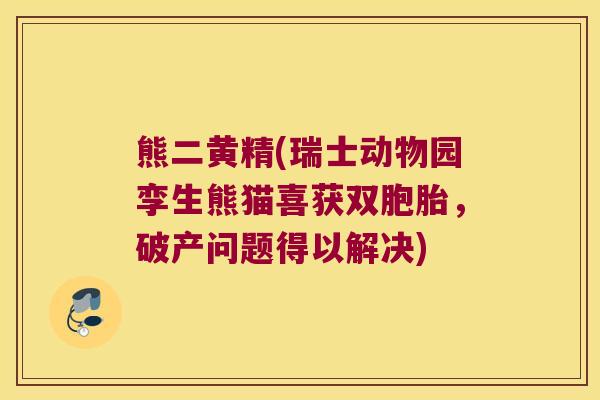 熊二黄精(瑞士动物园孪生熊猫喜获双胞胎，破产问题得以解决)