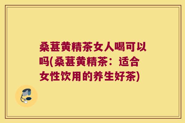 桑葚黄精茶女人喝可以吗(桑葚黄精茶：适合女性饮用的养生好茶)