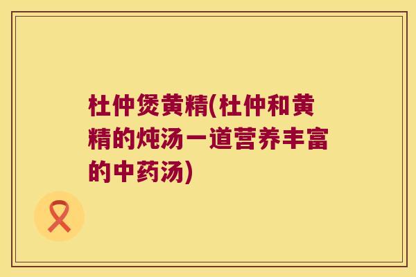 杜仲煲黄精(杜仲和黄精的炖汤一道营养丰富的汤)