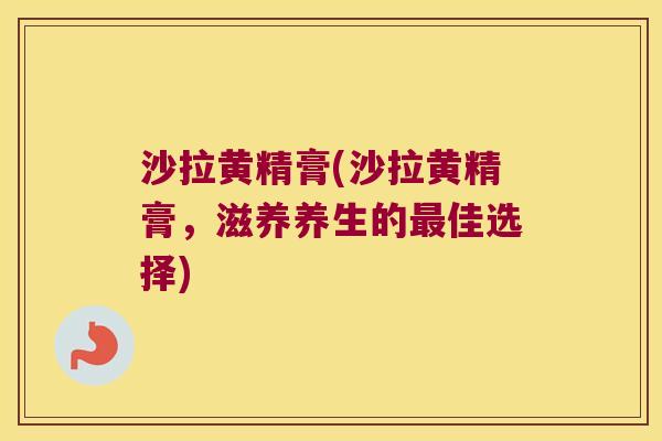 沙拉黄精膏(沙拉黄精膏,滋养养生的佳选择) 沙拉黄精膏(沙拉黄精膏,滋养养生的佳选择)