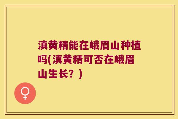 滇黄精能在峨眉山种植吗(滇黄精可否在峨眉山生长？)