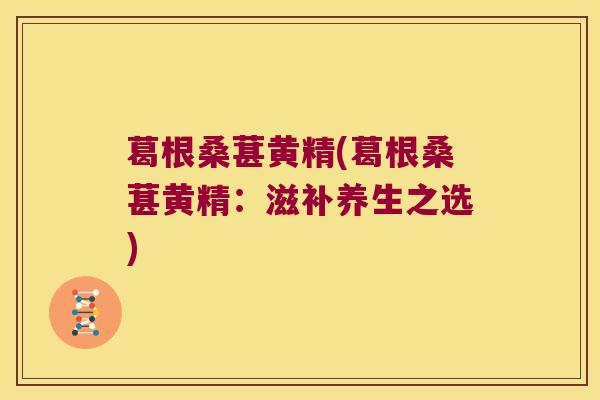 葛根桑葚黄精(葛根桑葚黄精:滋补养生之选) 葛根桑葚黄精(葛根桑葚黄精:滋补养生之选)