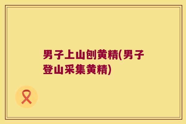 男子上山刨黄精(男子登山采集黄精)