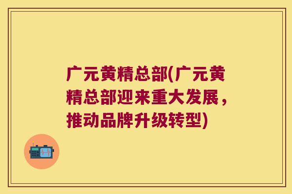 广元黄精总部(广元黄精总部迎来重大发展，推动品牌升级转型)