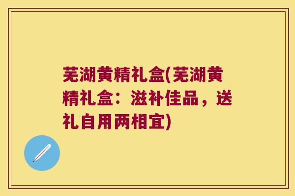 芜湖黄精礼盒(芜湖黄精礼盒：滋补佳品，送礼自用两相宜)