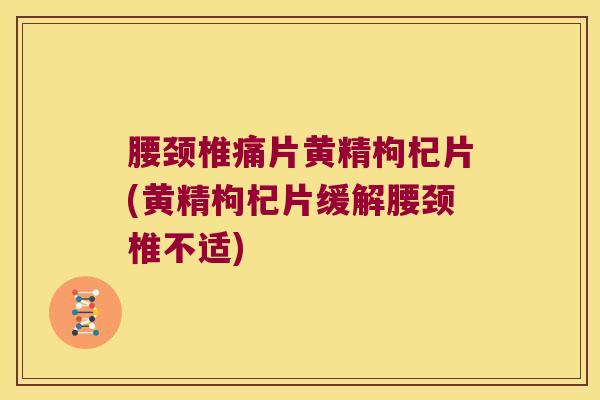 腰颈椎痛片黄精枸杞片(黄精枸杞片缓解腰颈椎不适)