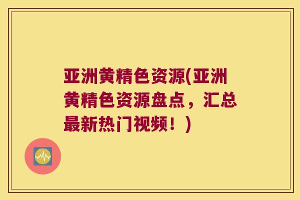亚洲黄精色资源(亚洲黄精色资源盘点，汇总新热门视频！)