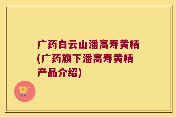 广药白云山潘高寿黄精(广药旗下潘高寿黄精产品介绍) 广药白云山潘高寿黄精(广药旗下潘高寿黄精产品介绍)