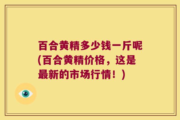 百合黄精多少钱一斤呢(百合黄精价格，这是新的市场行情！)