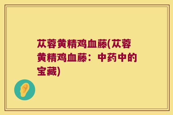 苁蓉黄精鸡藤(苁蓉黄精鸡藤:中的宝藏) 苁蓉黄精鸡藤(苁蓉黄精鸡藤:中的宝藏)