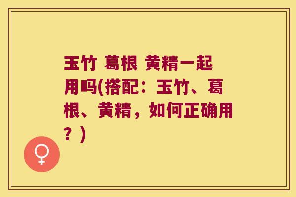 玉竹 葛根 黄精一起用吗(搭配：玉竹、葛根、黄精，如何正确用？)