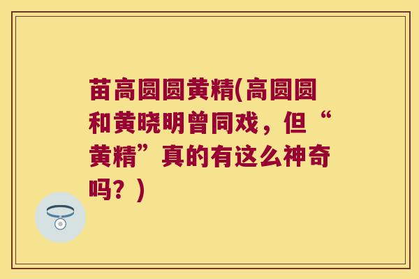 苗高圆圆黄精(高圆圆和黄晓明曾同戏，但“黄精”真的有这么神奇吗？)