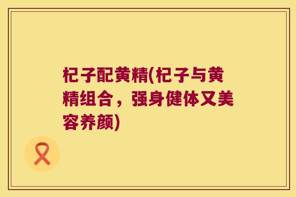杞子配黄精(杞子与黄精组合,强身健体又美容养颜) 杞子配黄精(杞子与黄精组合,强身健体又美容养颜)