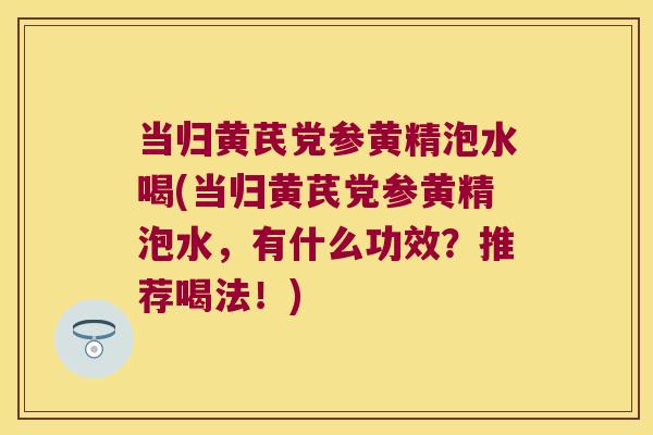 当归黄芪党参黄精泡水喝(当归黄芪党参黄精泡水，有什么功效？推荐喝法！)