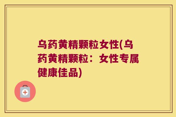 乌药黄精颗粒女性(乌药黄精颗粒：女性专属健康佳品)