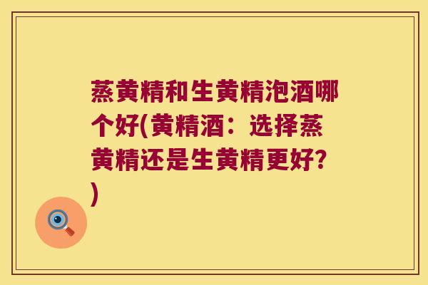 蒸黄精和生黄精泡酒哪个好(黄精酒：选择蒸黄精还是生黄精更好？)