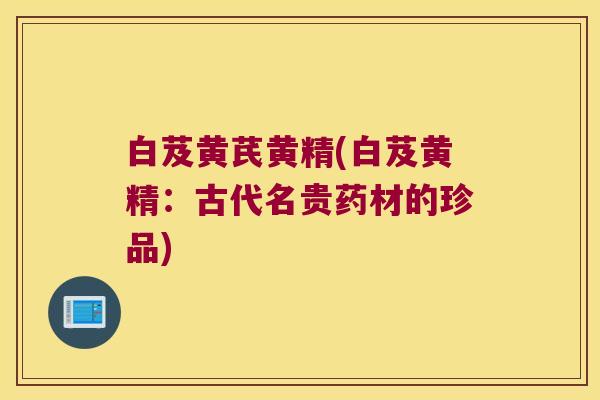 白芨黄芪黄精(白芨黄精：古代名贵药材的珍品)