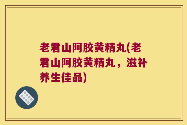 老君山阿胶黄精丸(老君山阿胶黄精丸，滋补养生佳品)