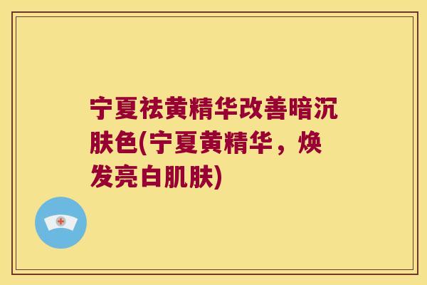 宁夏祛黄精华改善暗沉肤色(宁夏黄精华,焕发亮白) 宁夏祛黄精华改善暗沉肤色(宁夏黄精华,焕发亮白)