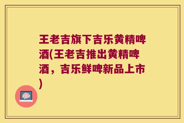 王老吉旗下吉乐黄精啤酒(王老吉推出黄精啤酒,吉乐鲜啤新品上市) 王老吉旗下吉乐黄精啤酒(王老吉推出黄精啤酒,吉乐鲜啤新品上市)