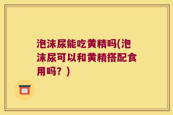 泡沫尿能吃黄精吗(泡沫尿可以和黄精搭配食用吗？)