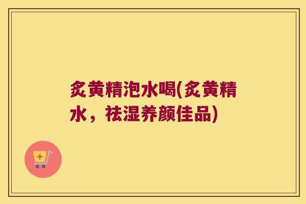 炙黄精泡水喝(炙黄精水，祛湿养颜佳品)